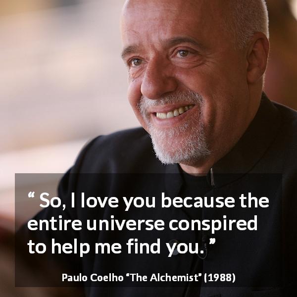 Paulo Coelho quote about love from The Alchemist - So, I love you because the entire universe conspired to help me find you.