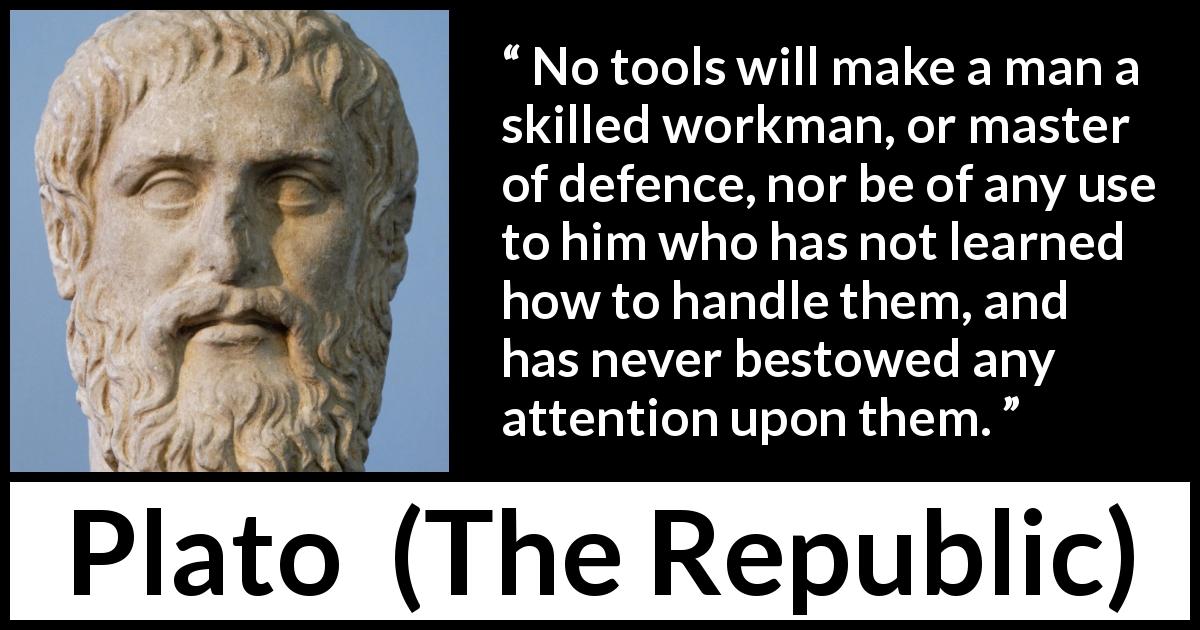 Plato quote about learning from The Republic - No tools will make a man a skilled workman, or master of defence, nor be of any use to him who has not learned how to handle them, and has never bestowed any attention upon them.