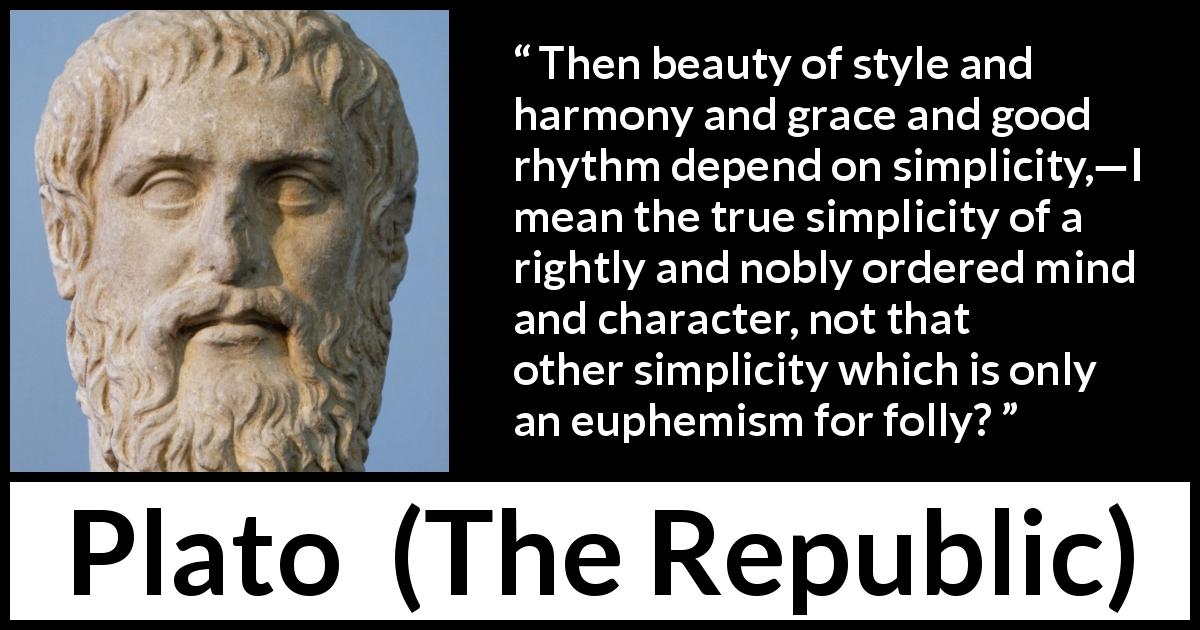 Plato quote about mind from The Republic - Then beauty of style and harmony and grace and good rhythm depend on simplicity,—I mean the true simplicity of a rightly and nobly ordered mind and character, not that other simplicity which is only an euphemism for folly?
