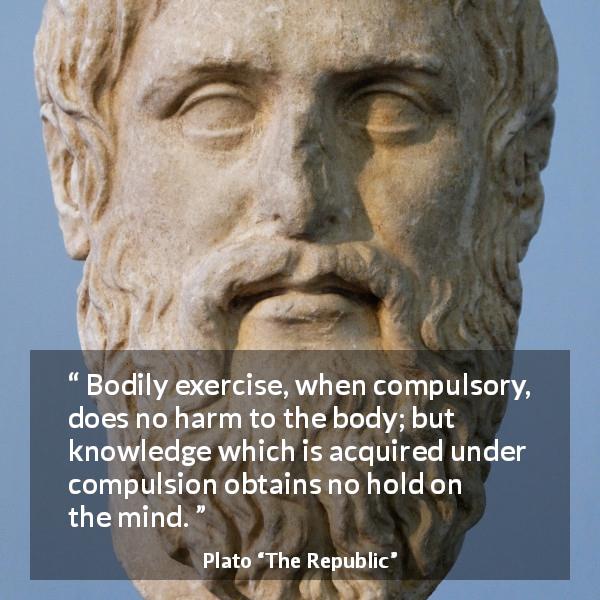 Plato quote about mind from The Republic - Bodily exercise, when compulsory, does no harm to the body; but knowledge which is acquired under compulsion obtains no hold on the mind.