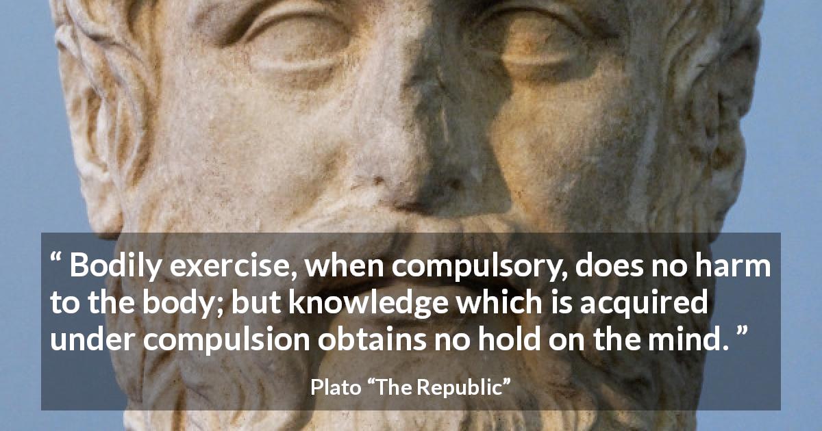 Plato quote about mind from The Republic - Bodily exercise, when compulsory, does no harm to the body; but knowledge which is acquired under compulsion obtains no hold on the mind.