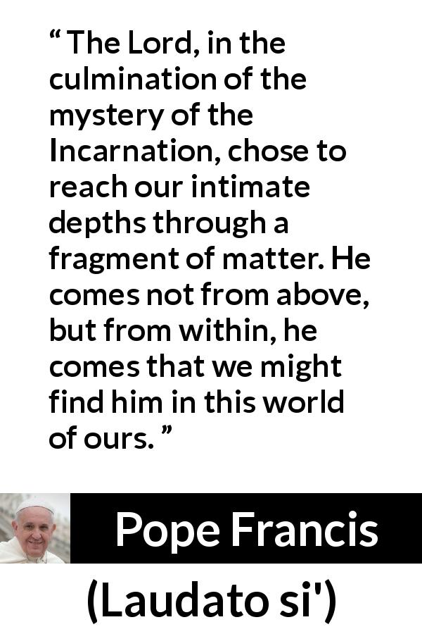 Pope Francis quote about God from Laudato si' - The Lord, in the culmination of the mystery of the Incarnation, chose to reach our intimate depths through a fragment of matter. He comes not from above, but from within, he comes that we might find him in this world of ours.