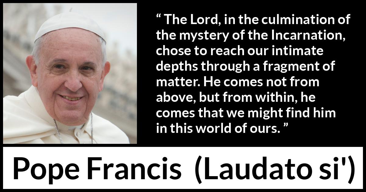 Pope Francis quote about God from Laudato si' (24 May 2015 ) Pope Francis quote about God from Laudato si' (24 May 2015 ) - The Lord, in the culmination of the mystery of the Incarnation, chose to reach our intimate depths through a fragment of matter. He comes not from above, but from within, he comes that we might find him in this world of ours.
