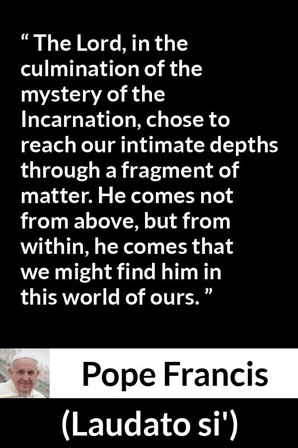 Pope Francis quote about God from Laudato si' (24 May 2015 ) - The Lord, in the culmination of the mystery of the Incarnation, chose to reach our intimate depths through a fragment of matter. He comes not from above, but from within, he comes that we might find him in this world of ours.