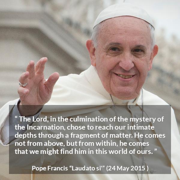 Pope Francis quote about God from Laudato si' (24 May 2015 ) - The Lord, in the culmination of the mystery of the Incarnation, chose to reach our intimate depths through a fragment of matter. He comes not from above, but from within, he comes that we might find him in this world of ours.