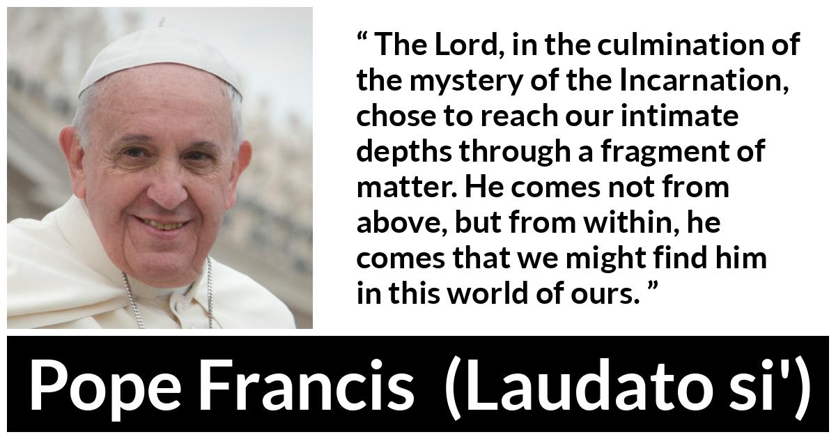 Pope Francis quote about God from Laudato si' (24 May 2015 ) - The Lord, in the culmination of the mystery of the Incarnation, chose to reach our intimate depths through a fragment of matter. He comes not from above, but from within, he comes that we might find him in this world of ours.