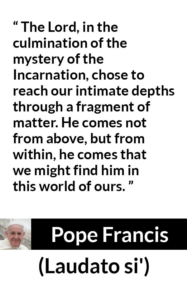 Pope Francis quote about God from Laudato si' (24 May 2015 ) - The Lord, in the culmination of the mystery of the Incarnation, chose to reach our intimate depths through a fragment of matter. He comes not from above, but from within, he comes that we might find him in this world of ours.