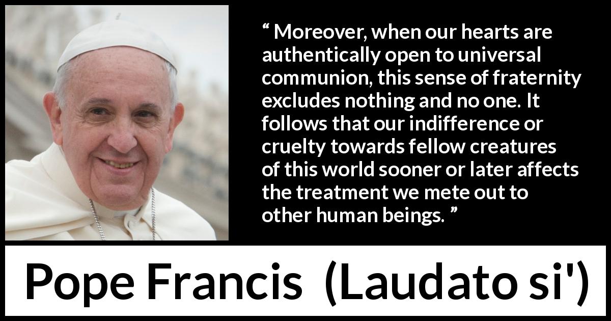 Pope Francis quote about cruelty from Laudato si' - Moreover, when our hearts are authentically open to universal communion, this sense of fraternity excludes nothing and no one. It follows that our indifference or cruelty towards fellow creatures of this world sooner or later affects the treatment we mete out to other human beings.