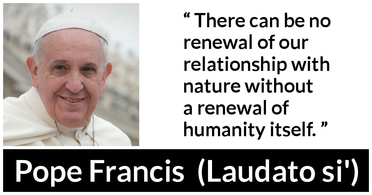 Pope Francis quote about humanity from Laudato si' - There can be no renewal of our relationship with nature without a renewal of humanity itself.