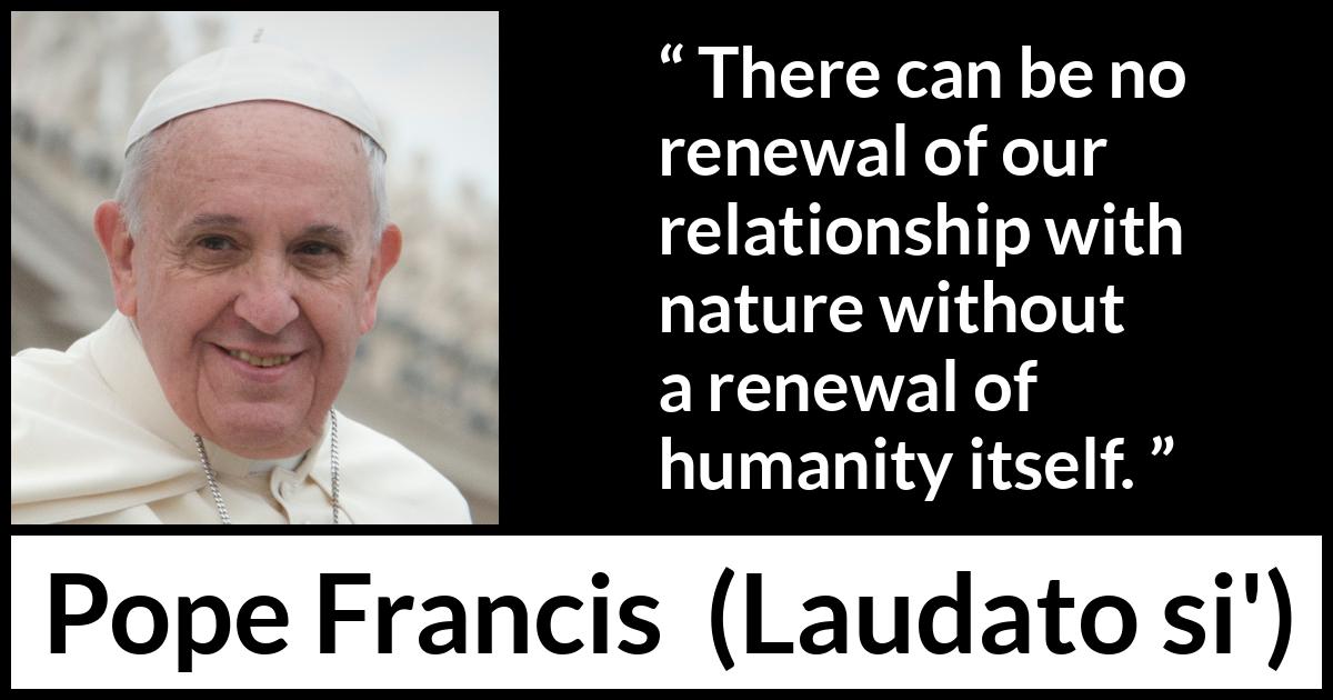 Pope Francis quote about humanity from Laudato si' (24 May 2015 ) Pope Francis quote about humanity from Laudato si' (24 May 2015 ) - There can be no renewal of our relationship with nature without a renewal of humanity itself.