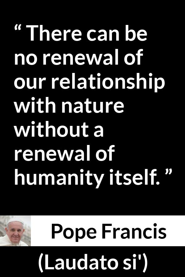 Pope Francis quote about humanity from Laudato si' (24 May 2015 ) - There can be no renewal of our relationship with nature without a renewal of humanity itself.