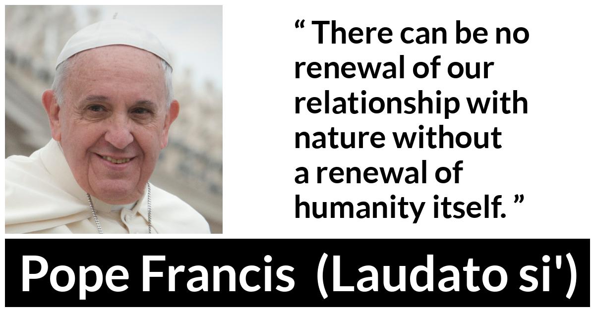 Pope Francis quote about humanity from Laudato si' (24 May 2015 ) - There can be no renewal of our relationship with nature without a renewal of humanity itself.