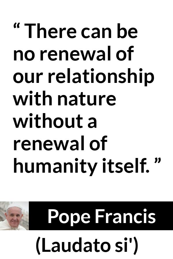 Pope Francis quote about humanity from Laudato si' (24 May 2015 ) - There can be no renewal of our relationship with nature without a renewal of humanity itself.