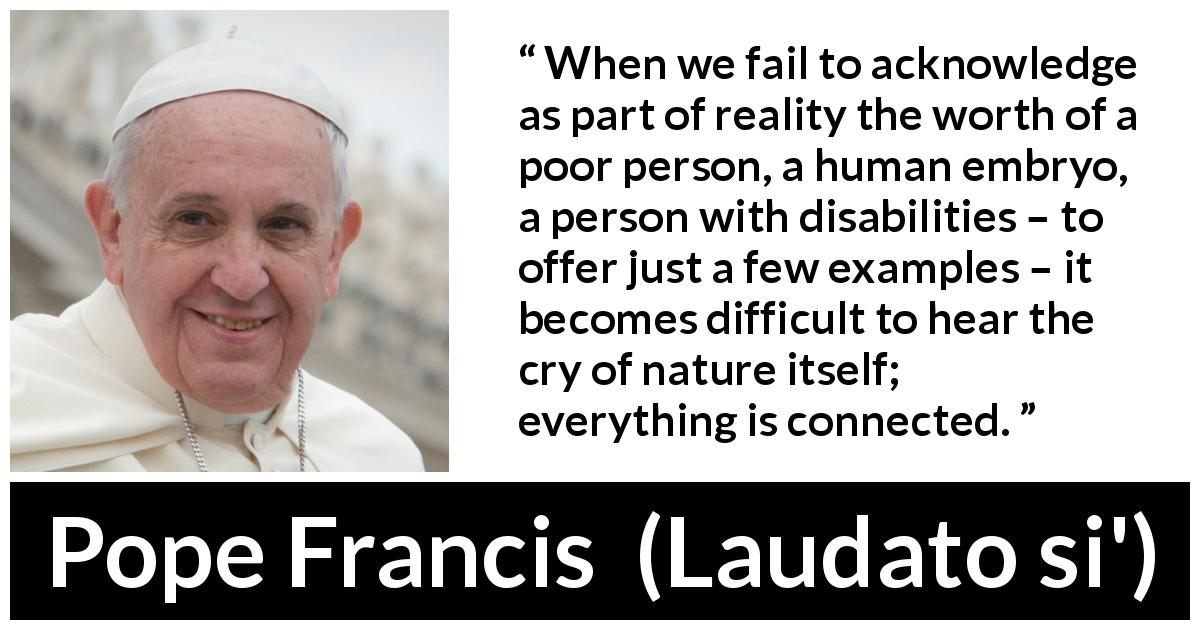 Pope Francis quote about nature from Laudato si' - When we fail to acknowledge as part of reality the worth of a poor person, a human embryo, a person with disabilities – to offer just a few examples – it becomes difficult to hear the cry of nature itself; everything is connected.