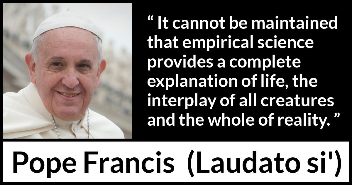 Pope Francis quote about reality from Laudato si' (24 May 2015 ) Pope Francis quote about reality from Laudato si' (24 May 2015 ) - It cannot be maintained that empirical science provides a complete explanation of life, the interplay of all creatures and the whole of reality.