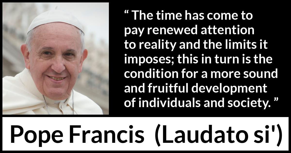 Pope Francis quote about reality from Laudato si' (24 May 2015 ) Pope Francis quote about reality from Laudato si' (24 May 2015 ) - The time has come to pay renewed attention to reality and the limits it imposes; this in turn is the condition for a more sound and fruitful development of individuals and society.