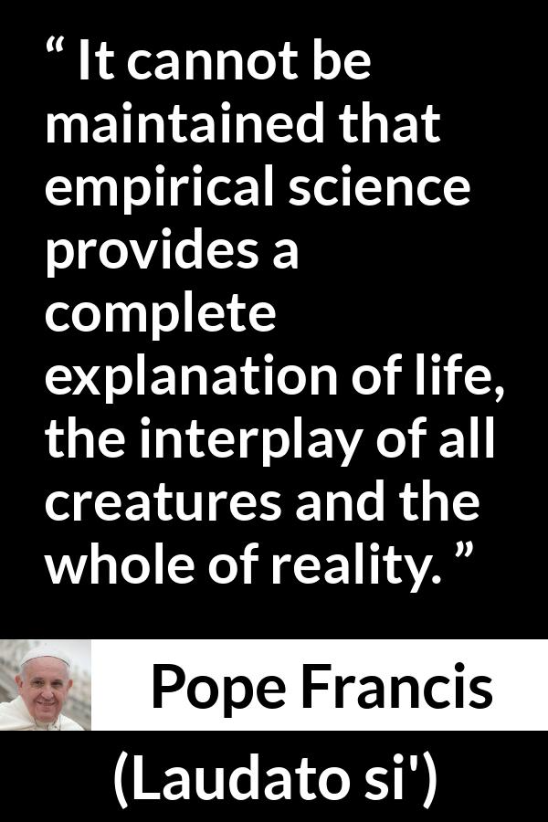 Pope Francis quote about reality from Laudato si' (24 May 2015 ) - It cannot be maintained that empirical science provides a complete explanation of life, the interplay of all creatures and the whole of reality.
