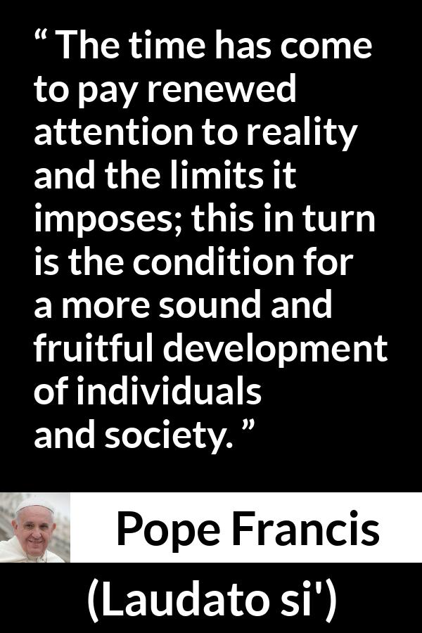 Pope Francis quote about reality from Laudato si' (24 May 2015 ) - The time has come to pay renewed attention to reality and the limits it imposes; this in turn is the condition for a more sound and fruitful development of individuals and society.