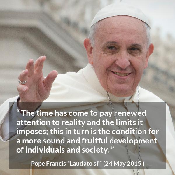 Pope Francis quote about reality from Laudato si' (24 May 2015 ) - The time has come to pay renewed attention to reality and the limits it imposes; this in turn is the condition for a more sound and fruitful development of individuals and society.