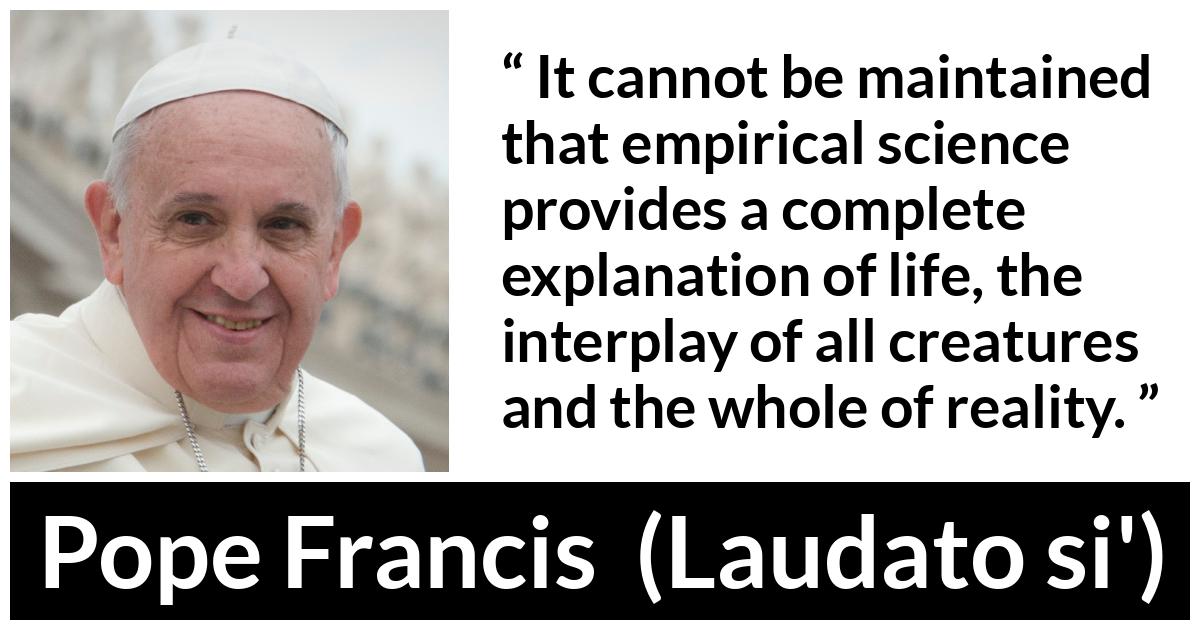 Pope Francis quote about reality from Laudato si' (24 May 2015 ) - It cannot be maintained that empirical science provides a complete explanation of life, the interplay of all creatures and the whole of reality.