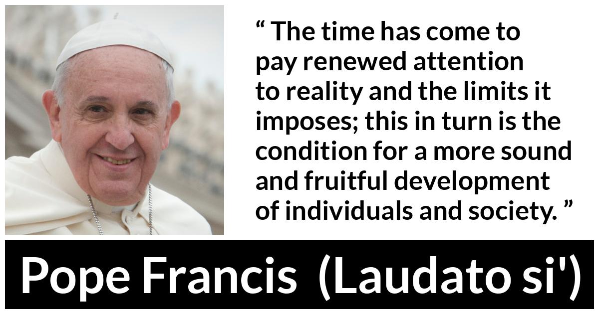 Pope Francis quote about reality from Laudato si' (24 May 2015 ) - The time has come to pay renewed attention to reality and the limits it imposes; this in turn is the condition for a more sound and fruitful development of individuals and society.