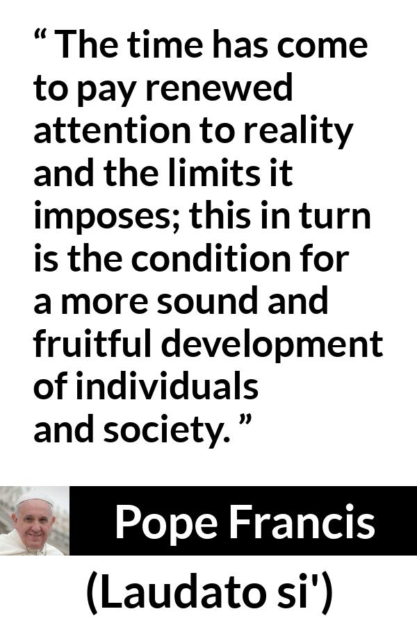 Pope Francis quote about reality from Laudato si' (24 May 2015 ) - The time has come to pay renewed attention to reality and the limits it imposes; this in turn is the condition for a more sound and fruitful development of individuals and society.