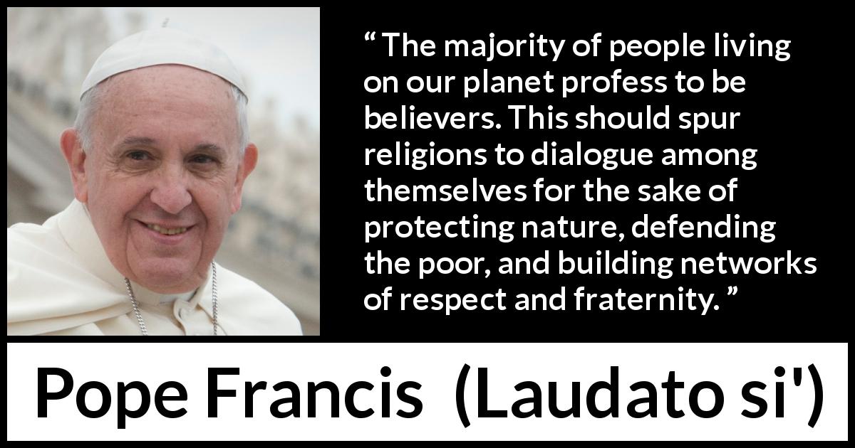 Pope Francis quote about religion from Laudato si' - The majority of people living on our planet profess to be believers. This should spur religions to dialogue among themselves for the sake of protecting nature, defending the poor, and building networks of respect and fraternity.