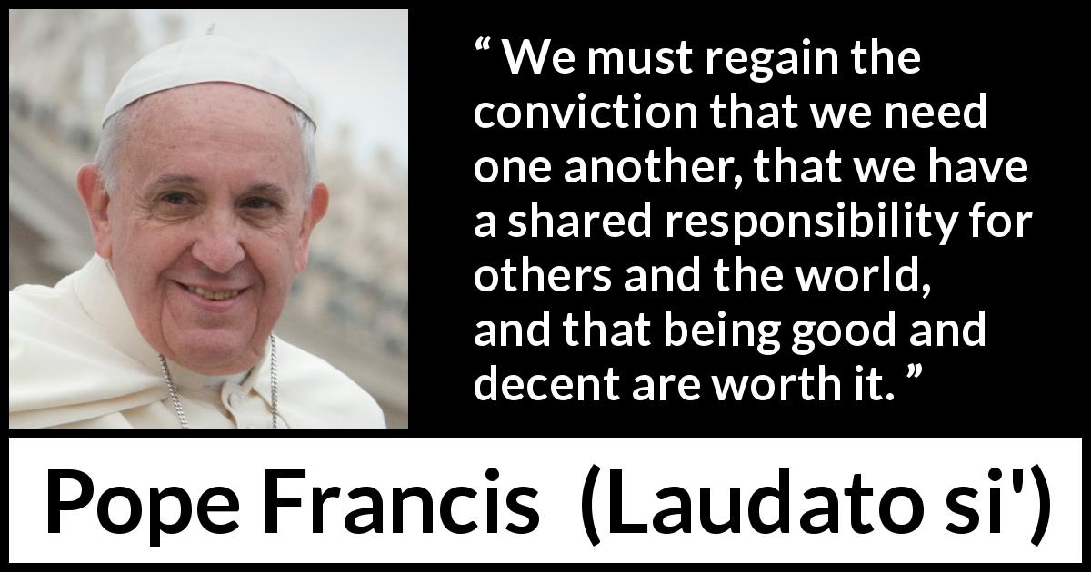 Pope Francis quote about responsibility from Laudato si' - We must regain the conviction that we need one another, that we have a shared responsibility for others and the world, and that being good and decent are worth it.