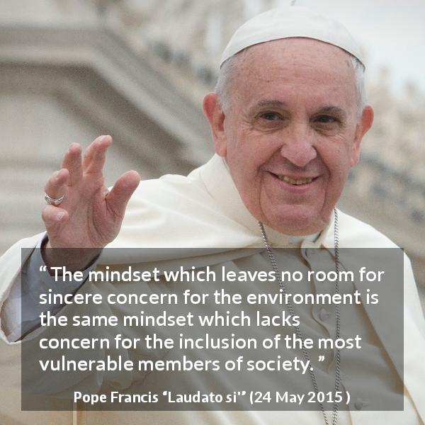 Pope Francis quote about society from Laudato si' - The mindset which leaves no room for sincere concern for the environment is the same mindset which lacks concern for the inclusion of the most vulnerable members of society.