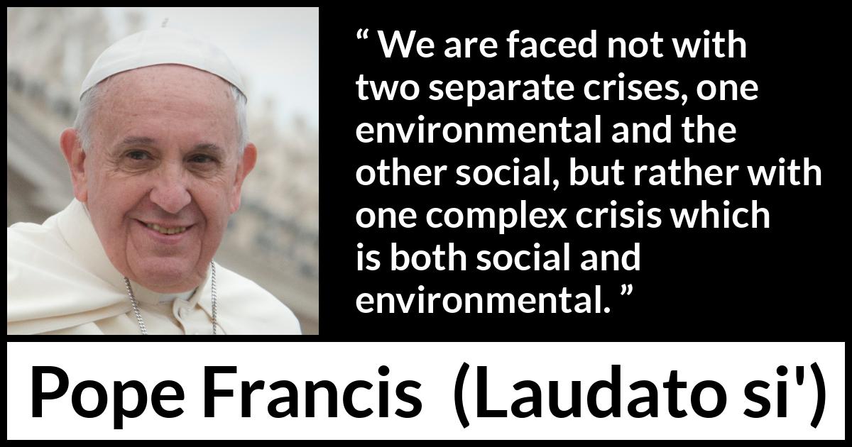 Pope Francis quote about society from Laudato si' (24 May 2015 ) Pope Francis quote about society from Laudato si' (24 May 2015 ) - We are faced not with two separate crises, one environmental and the other social, but rather with one complex crisis which is both social and environmental.