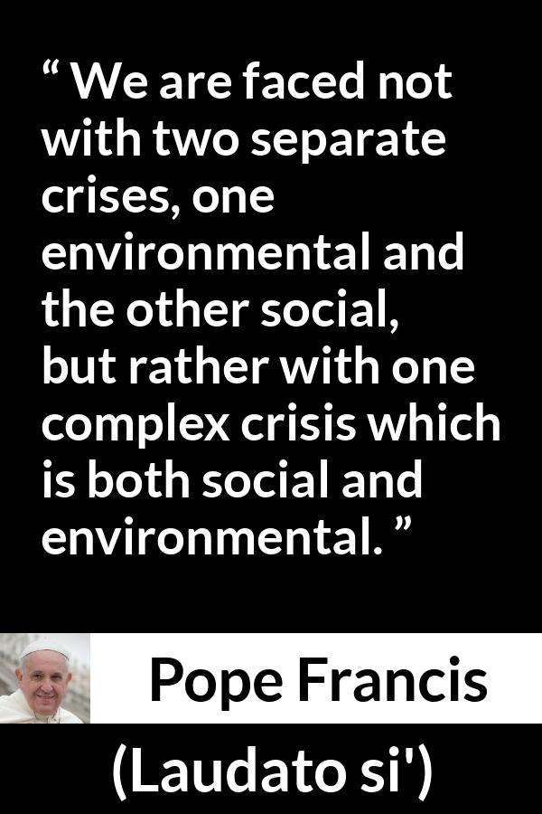 Pope Francis quote about society from Laudato si' (24 May 2015 ) - We are faced not with two separate crises, one environmental and the other social, but rather with one complex crisis which is both social and environmental.