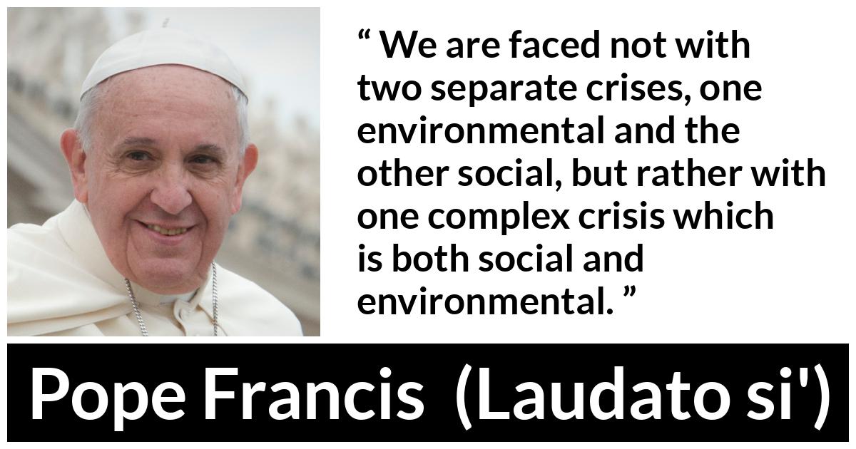Pope Francis quote about society from Laudato si' (24 May 2015 ) - We are faced not with two separate crises, one environmental and the other social, but rather with one complex crisis which is both social and environmental.