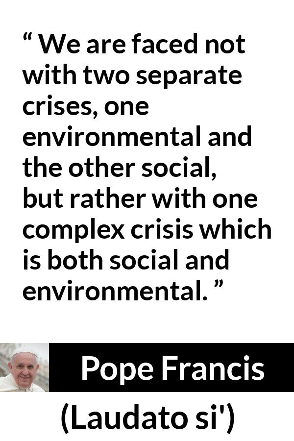 Pope Francis quote about society from Laudato si' (24 May 2015 ) - We are faced not with two separate crises, one environmental and the other social, but rather with one complex crisis which is both social and environmental.