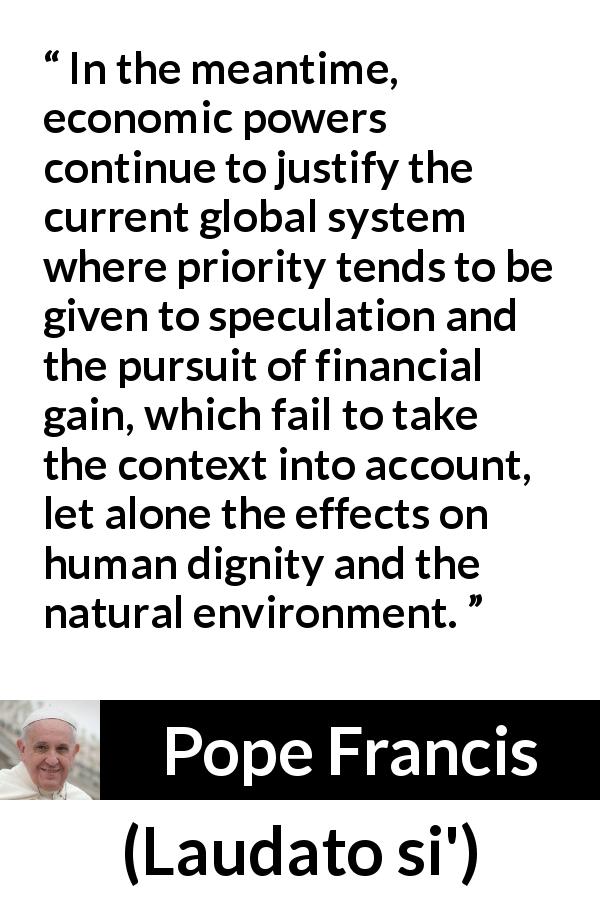 Pope Francis quote about speculation from Laudato si' - In the meantime, economic powers continue to justify the current global system where priority tends to be given to speculation and the pursuit of financial gain, which fail to take the context into account, let alone the effects on human dignity and the natural environment.