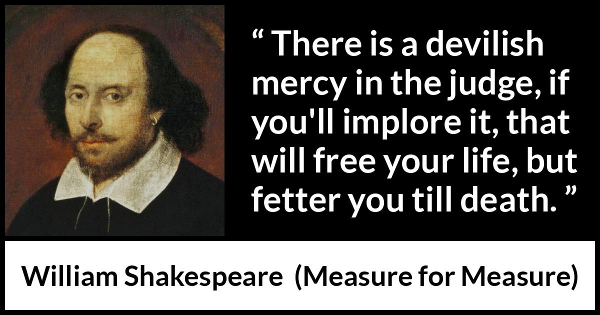 William Shakespeare - Measure for Measure - There is a devilish mercy in the judge, if you'll implore it, that will free your life, but fetter you till death.