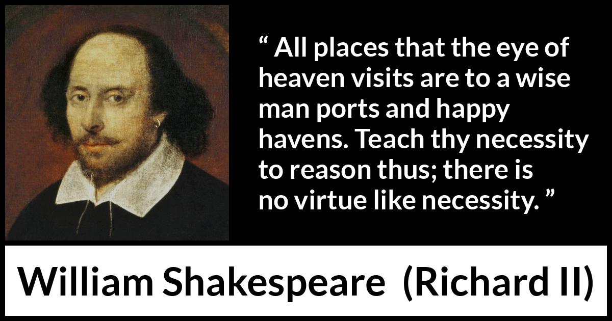 William Shakespeare - Richard II - All places that the eye of heaven visits are to a wise man ports and happy havens. Teach thy necessity to reason thus; there is no virtue like necessity.