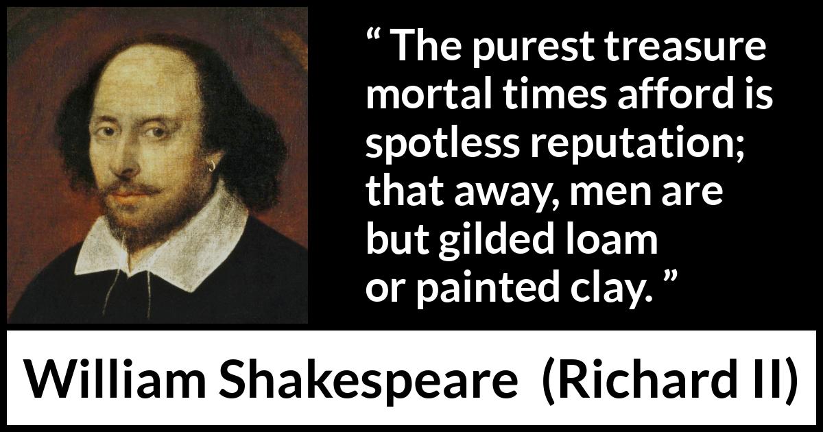 William Shakespeare - Richard II - The purest treasure mortal times afford is spotless reputation; that away, men are but gilded loam or painted clay.