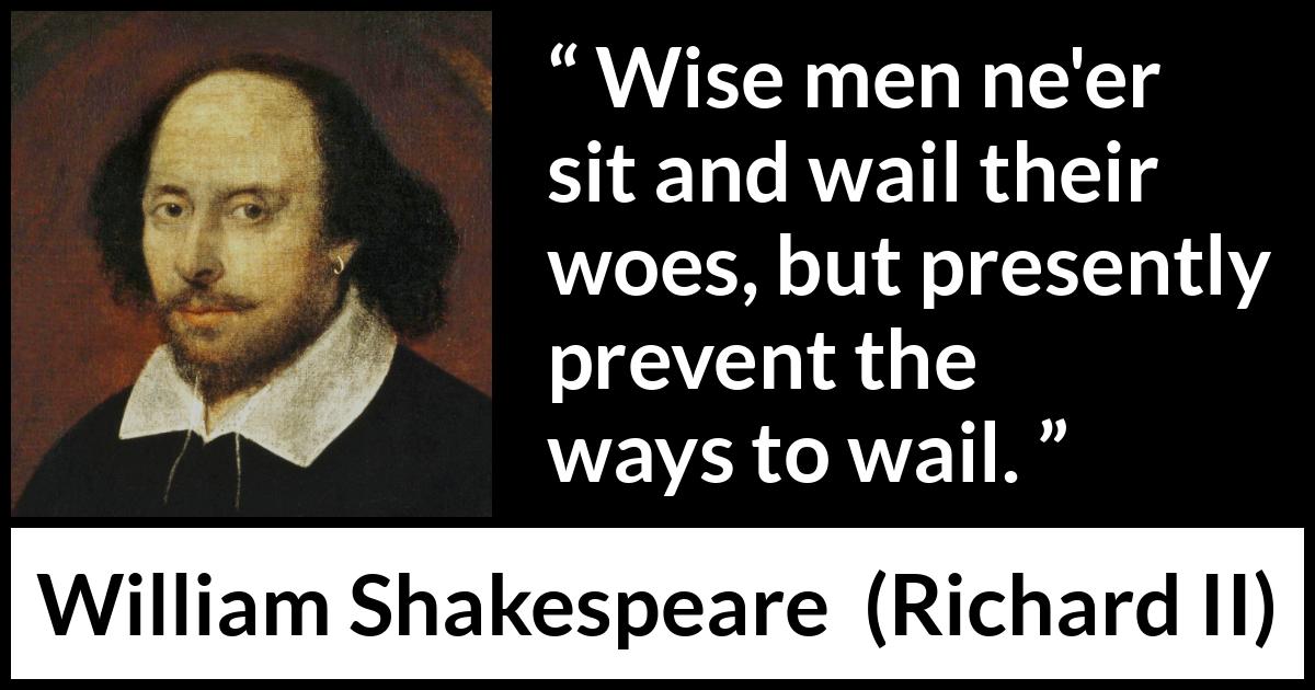 William Shakespeare - Richard II - Wise men ne'er sit and wail their woes, but presently prevent the ways to wail.