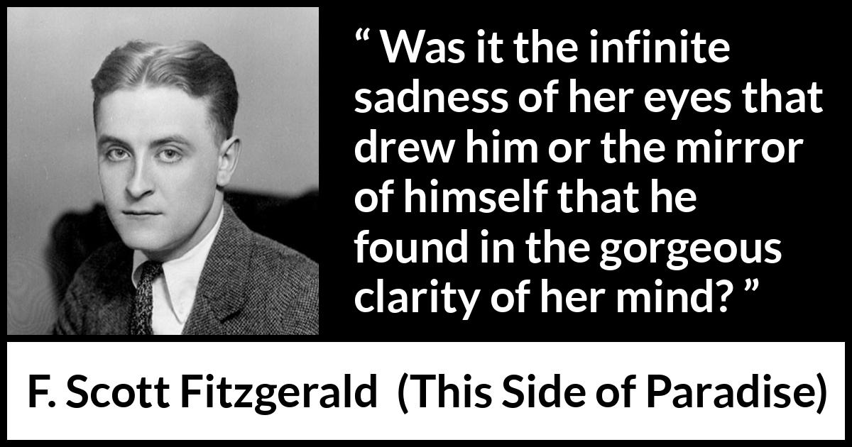 F. Scott Fitzgerald - This Side of Paradise - Was it the infinite sadness of her eyes that drew him or the mirror of himself that he found in the gorgeous clarity of her mind?
