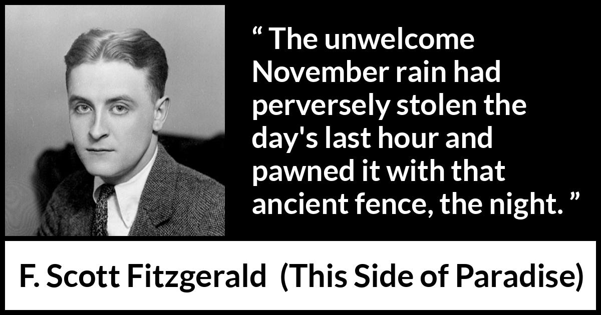 F. Scott Fitzgerald - This Side of Paradise - The unwelcome November rain had perversely stolen the day's last hour and pawned it with that ancient fence, the night.