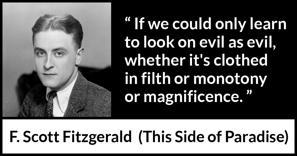 F. Scott Fitzgerald - This Side of Paradise - If we could only learn to look on evil as evil, whether it's clothed in filth or monotony or magnificence.