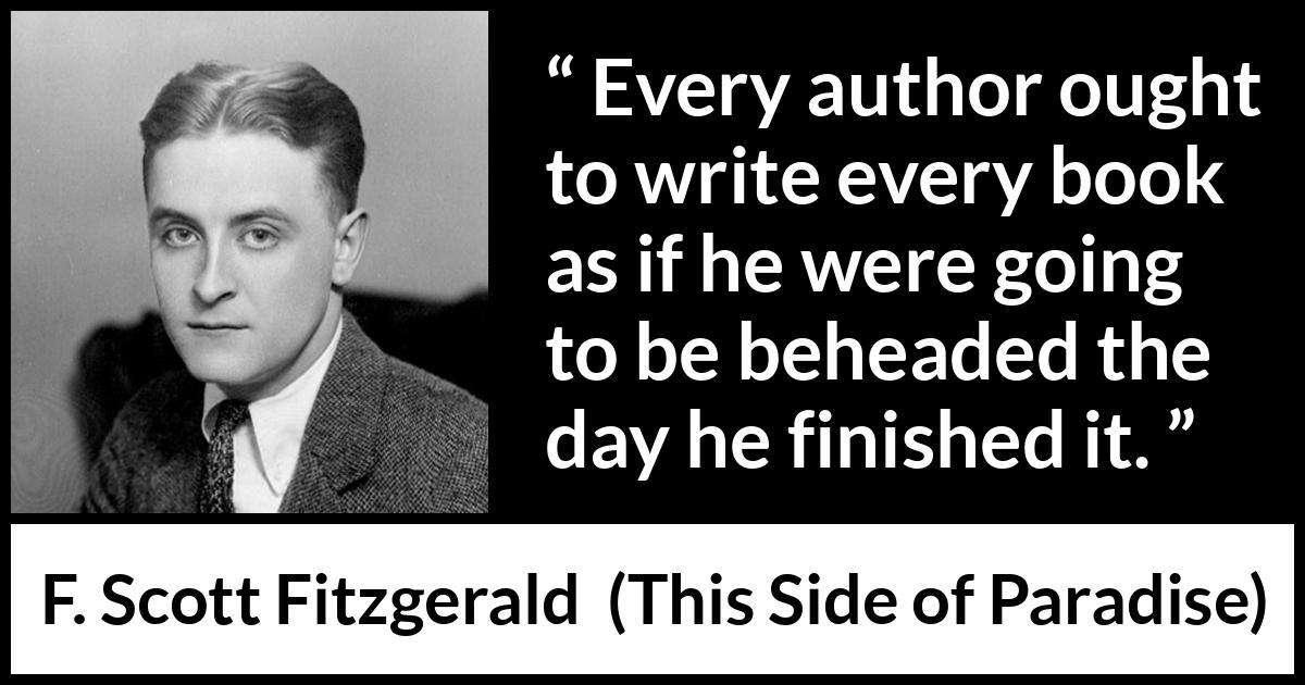 F. Scott Fitzgerald - This Side of Paradise - Every author ought to write every book as if he were going to be beheaded the day he finished it.