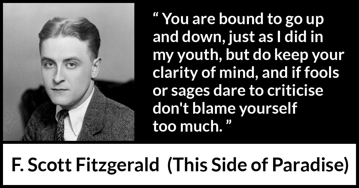 F. Scott Fitzgerald - This Side of Paradise - You are bound to go up and down, just as I did in my youth, but do keep your clarity of mind, and if fools or sages dare to criticise don't blame yourself too much.