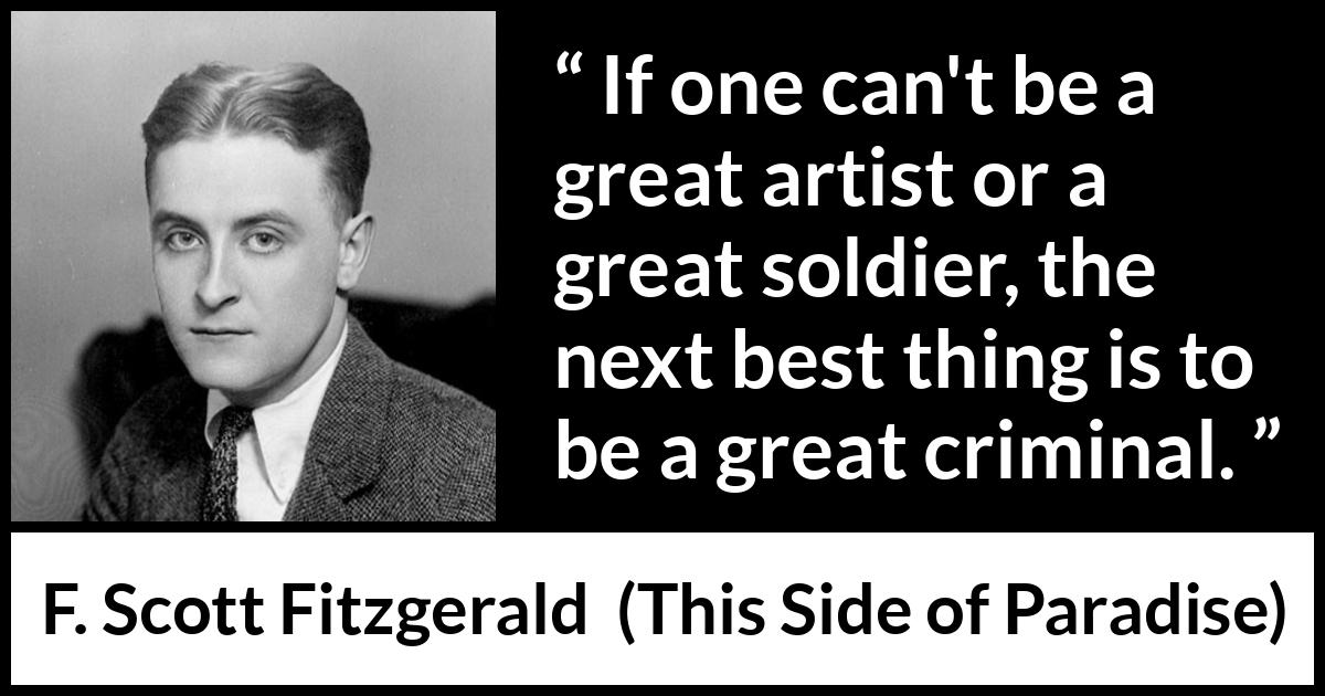 F. Scott Fitzgerald - This Side of Paradise - If one can't be a great artist or a great soldier, the next best thing is to be a great criminal.