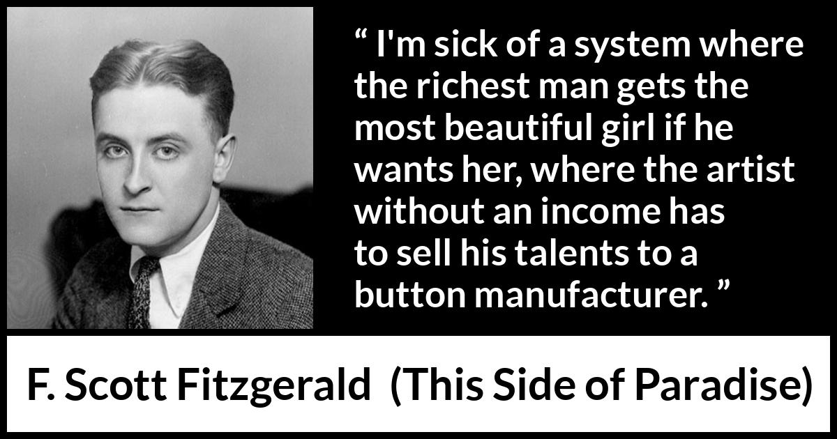 F. Scott Fitzgerald - This Side of Paradise - I'm sick of a system where the richest man gets the most beautiful girl if he wants her, where the artist without an income has to sell his talents to a button manufacturer.