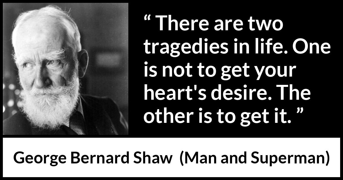George Bernard Shaw - Man and Superman - There are two tragedies in life. One is not to get your heart's desire. The other is to get it.