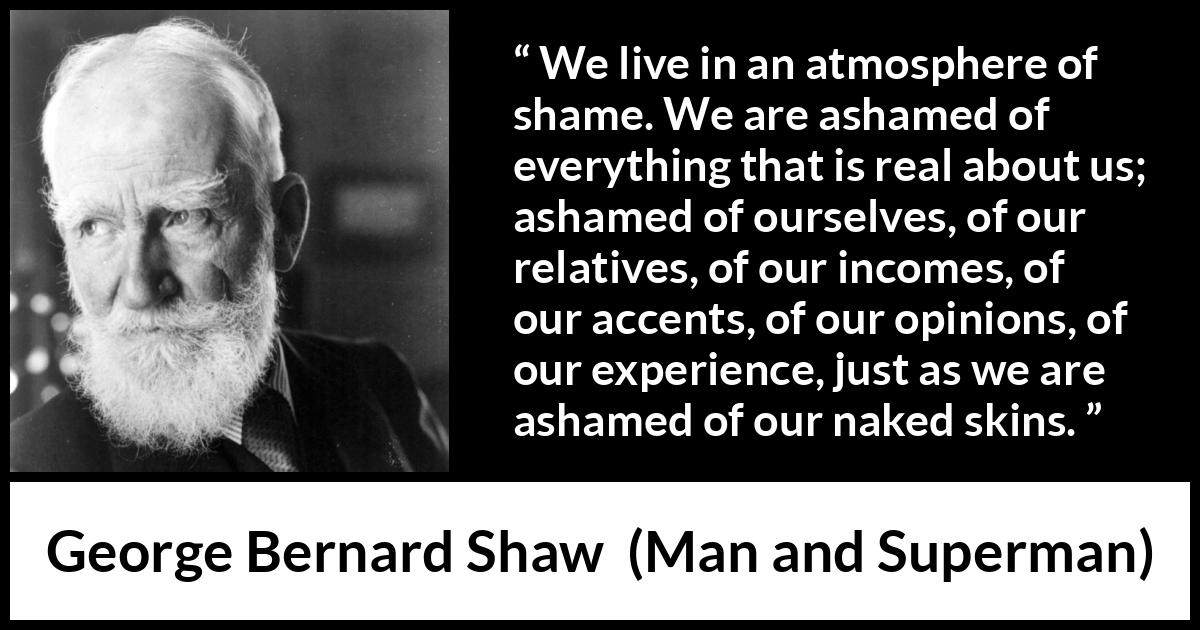 George Bernard Shaw - Man and Superman - We live in an atmosphere of shame. We are ashamed of everything that is real about us; ashamed of ourselves, of our relatives, of our incomes, of our accents, of our opinions, of our experience, just as we are ashamed of our naked skins.