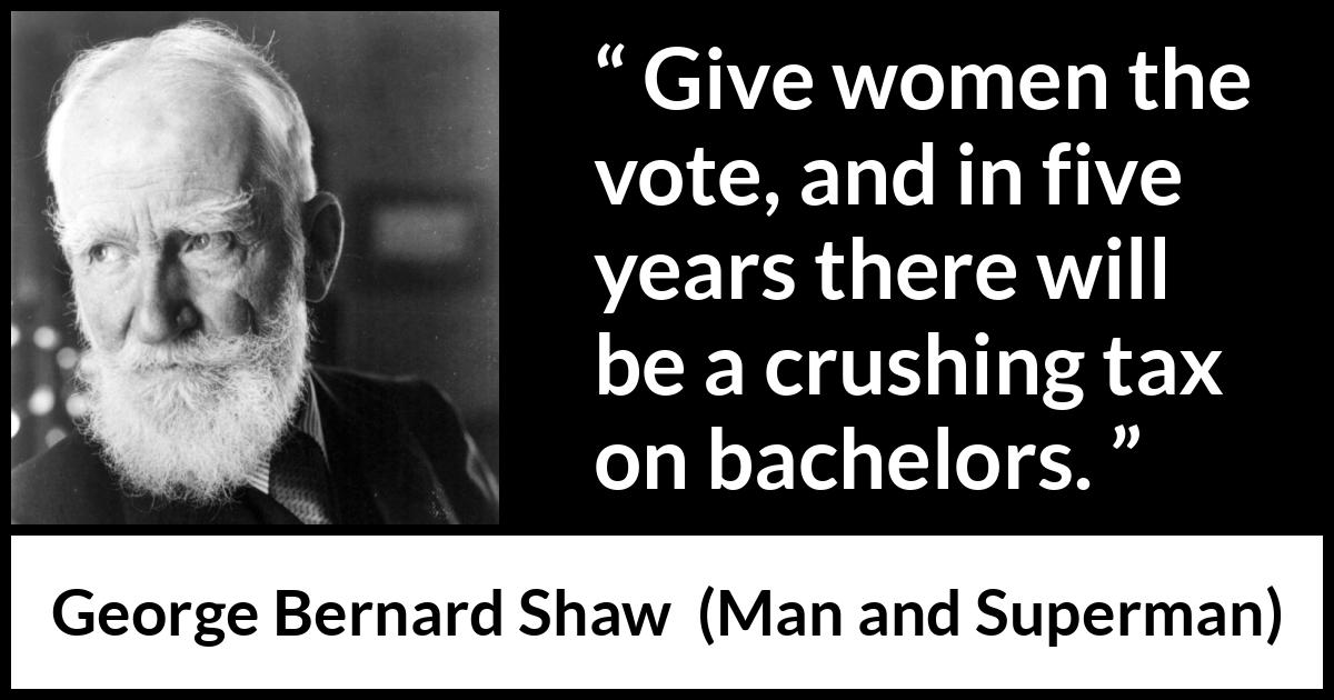 George Bernard Shaw - Man and Superman - Give women the vote, and in five years there will be a crushing tax on bachelors.