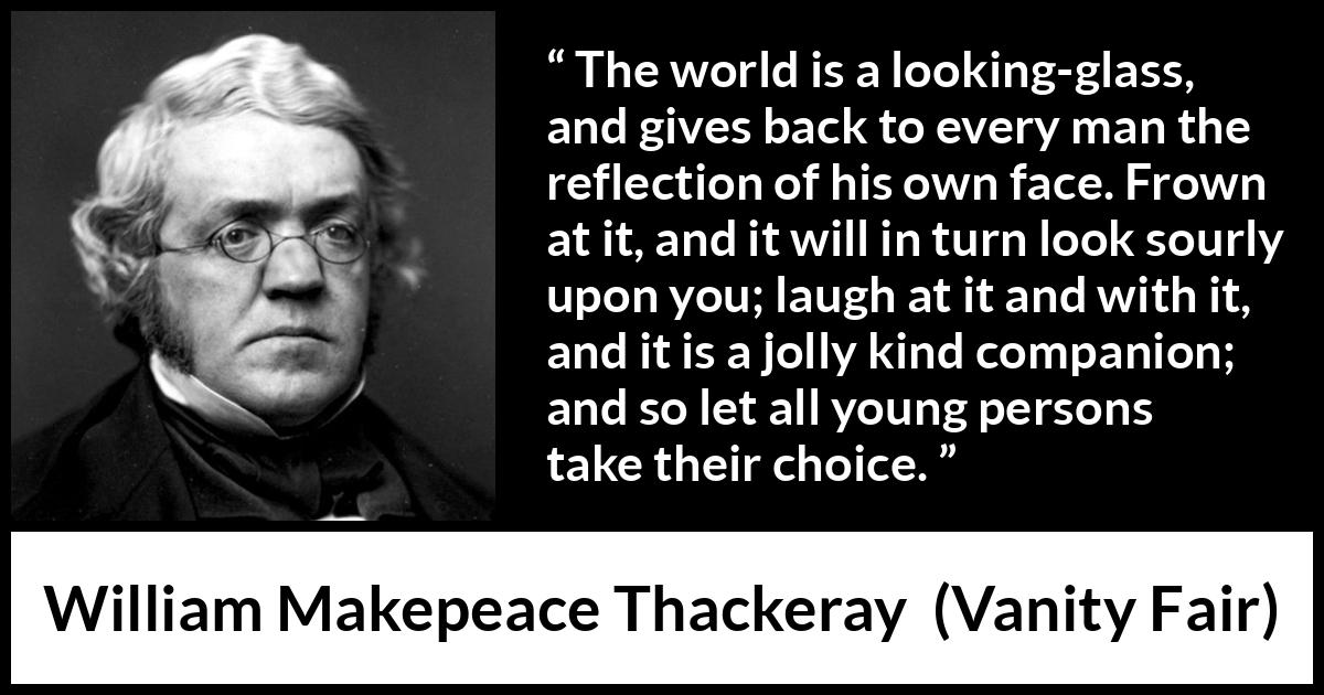 William Makepeace Thackeray - Vanity Fair - The world is a looking-glass, and gives back to every man the reflection of his own face. Frown at it, and it will in turn look sourly upon you; laugh at it and with it, and it is a jolly kind companion; and so let all young persons take their choice.