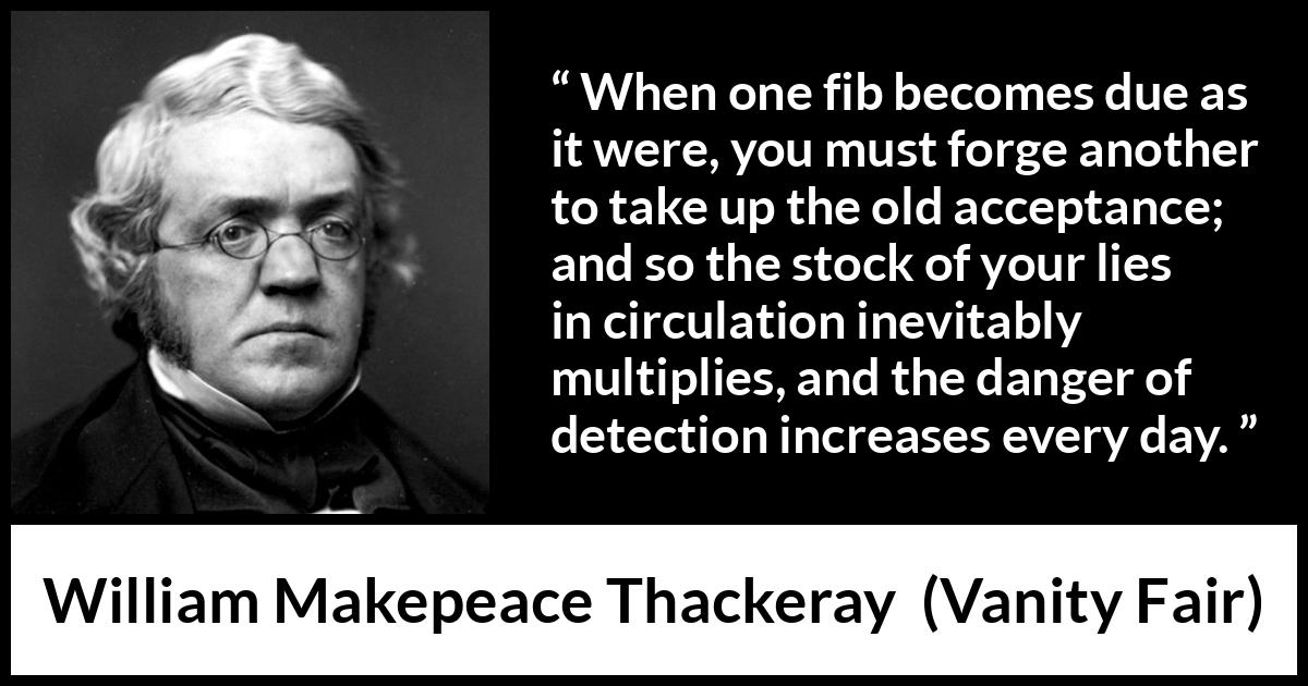 William Makepeace Thackeray - Vanity Fair - When one fib becomes due as it were, you must forge another to take up the old acceptance; and so the stock of your lies in circulation inevitably multiplies, and the danger of detection increases every day.